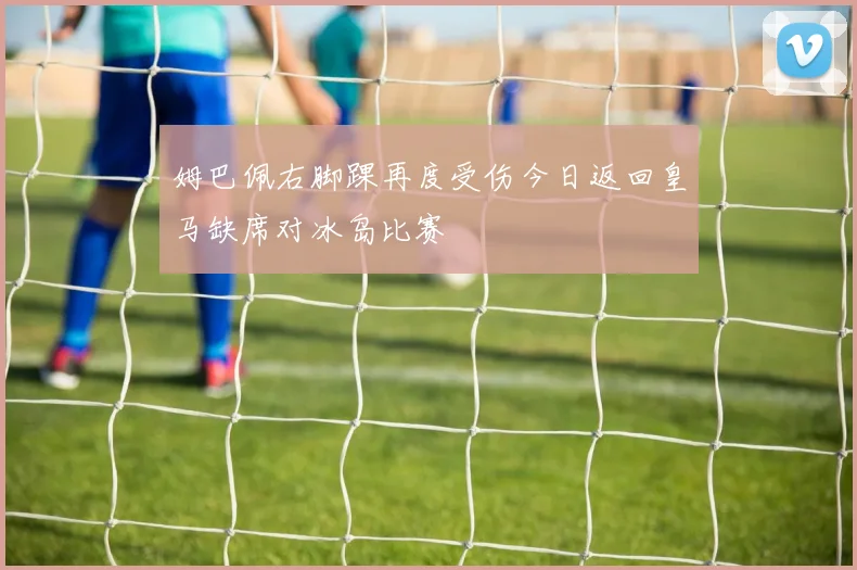 姆巴佩右脚踝再度受伤今日返回皇马缺席对冰岛比赛