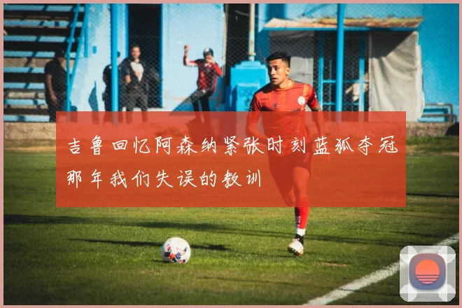 吉鲁回忆阿森纳紧张时刻蓝狐夺冠那年我们失误的教训