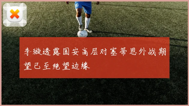 李璇透露国安高层对塞蒂恩外战期望已至绝望边缘