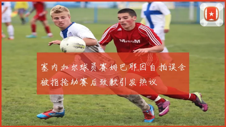 塞内加尔球员赛姆巴耶因自拍误会被指抢劫赛后致歉引发热议