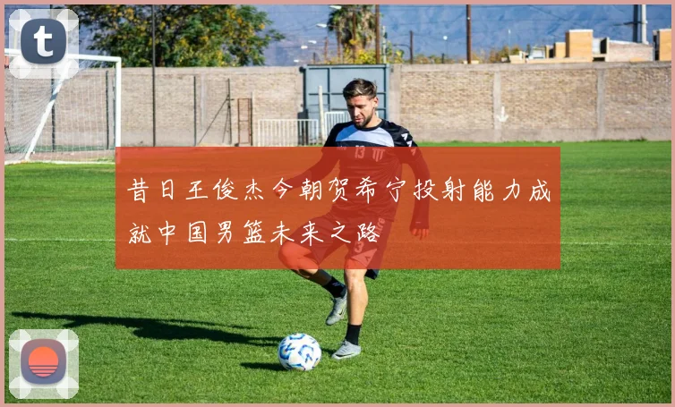 昔日王俊杰今朝贺希宁投射能力成就中国男篮未来之路