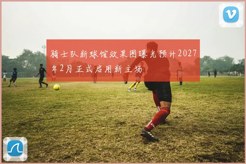 骑士队新球馆效果图曝光预计2027年2月正式启用新主场