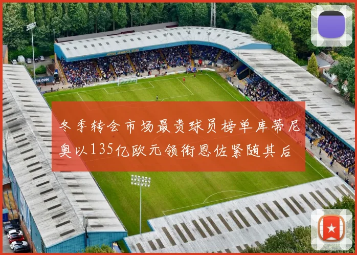 冬季转会市场最贵球员榜单库蒂尼奥以135亿欧元领衔恩佐紧随其后