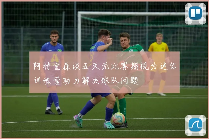 阿特金森谈五天无比赛期视为迷你训练营助力解决球队问题