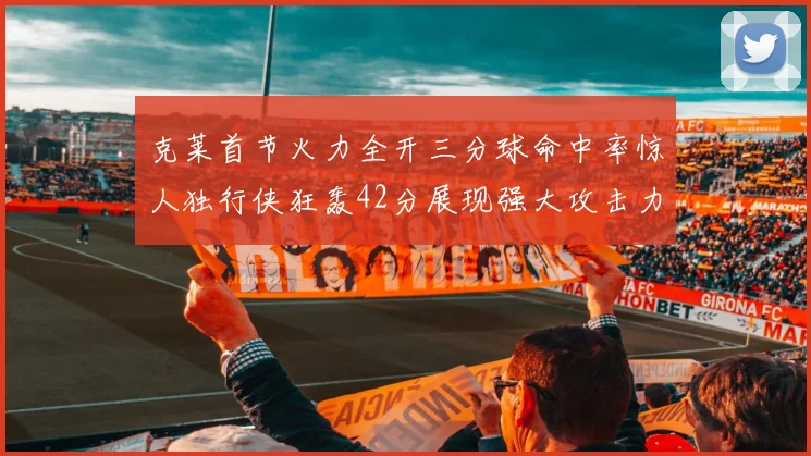 克莱首节火力全开三分球命中率惊人独行侠狂轰42分展现强大攻击力