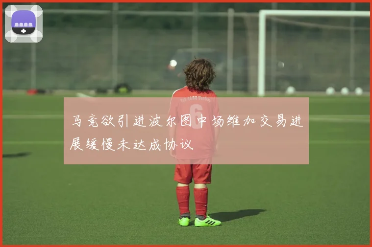 马竞欲引进波尔图中场维加交易进展缓慢未达成协议