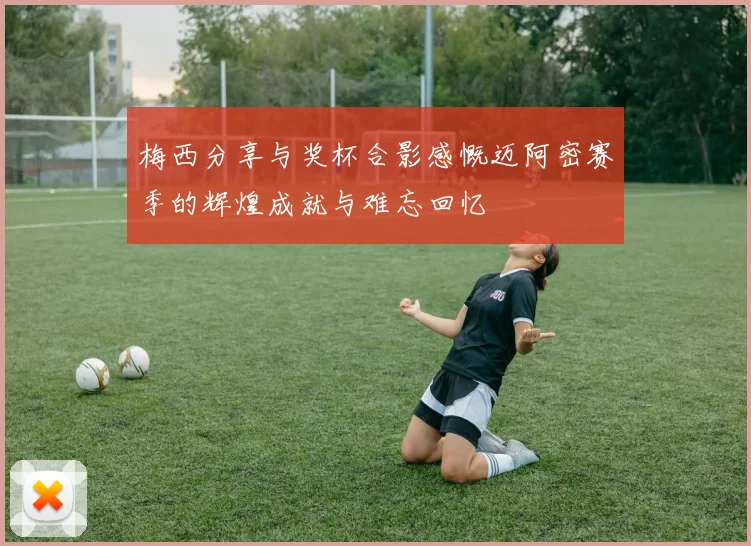 梅西分享与奖杯合影感慨迈阿密赛季的辉煌成就与难忘回忆