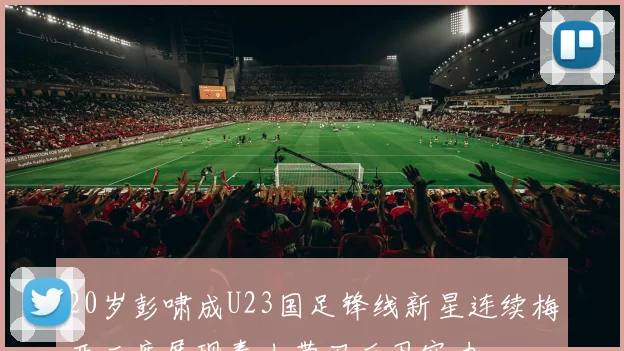 20岁彭啸成U23国足锋线新星连续梅开二度展现泰山带刀后卫实力