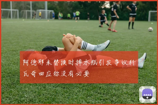 阿德耶米替换时摔水瓶引发争议科瓦奇回应称没有必要