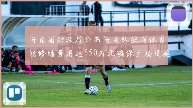 河南省财政厅公布河南队航海体育场修缮费用达550万元确保主场设施安全