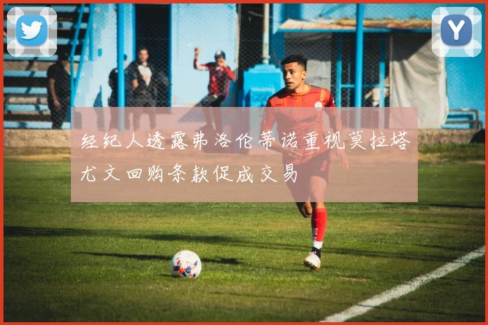 经纪人透露弗洛伦蒂诺重视莫拉塔尤文回购条款促成交易