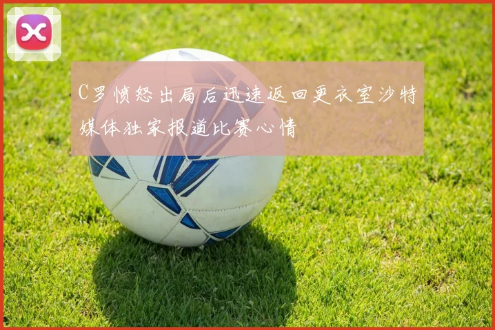 C罗愤怒出局后迅速返回更衣室沙特媒体独家报道比赛心情