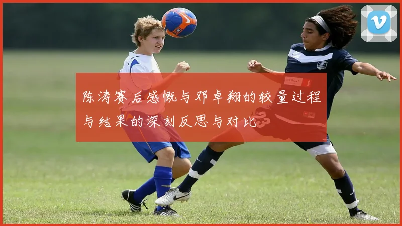 陈涛赛后感慨与邓卓翔的较量过程与结果的深刻反思与对比