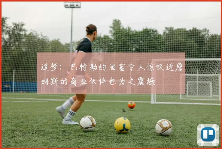 追梦：巴特勒的酒窖令人惊叹连詹姆斯的商业伙伴也为之震撼