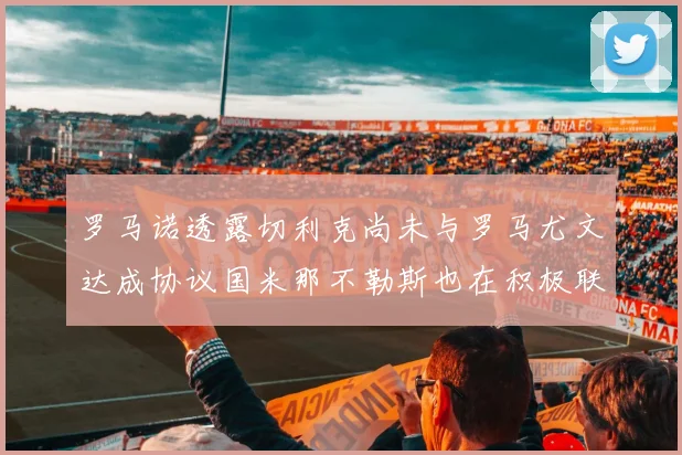 罗马诺透露切利克尚未与罗马尤文达成协议国米那不勒斯也在积极联系