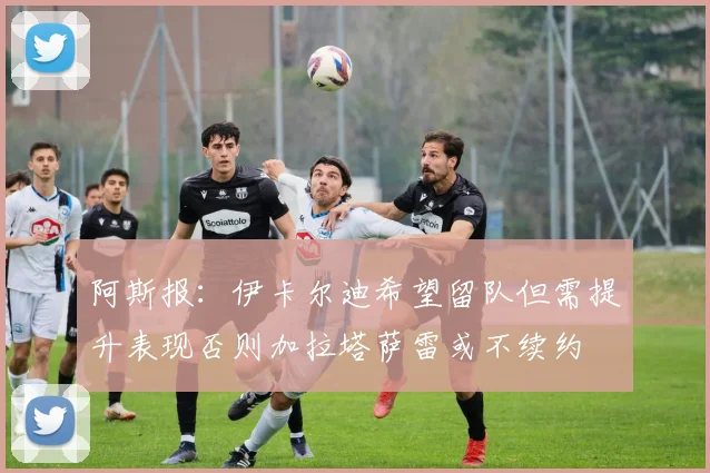 阿斯报：伊卡尔迪希望留队但需提升表现否则加拉塔萨雷或不续约