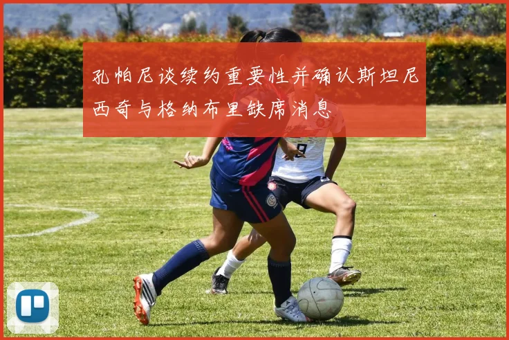 孔帕尼谈续约重要性并确认斯坦尼西奇与格纳布里缺席消息
