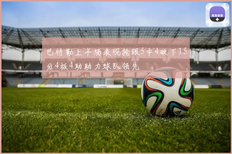巴特勒上半场表现抢眼5中4砍下15分4板4助助力球队领先