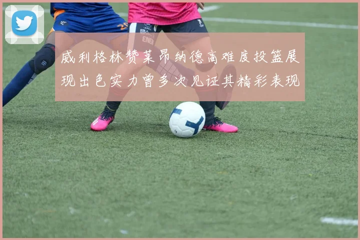 威利格林赞莱昂纳德高难度投篮展现出色实力曾多次见证其精彩表现