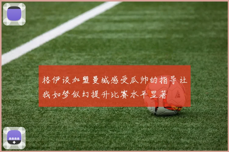 格伊谈加盟曼城感受瓜帅的指导让我如梦似幻提升比赛水平显著
