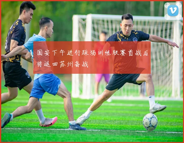 国安下午进行踩场训练联赛首战后将返回苏州备战