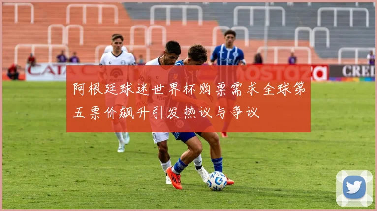 阿根廷球迷世界杯购票需求全球第五票价飙升引发热议与争议