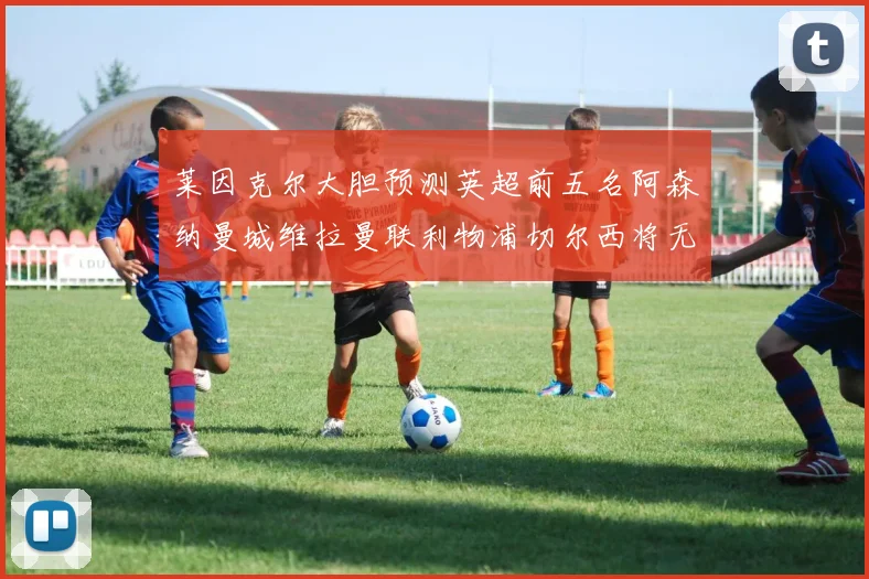 莱因克尔大胆预测英超前五名阿森纳曼城维拉曼联利物浦切尔西将无缘欧战