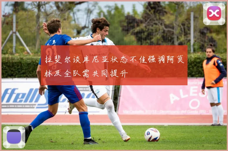 拉斐尔谈库尼亚状态不佳强调阿莫林及全队需共同提升