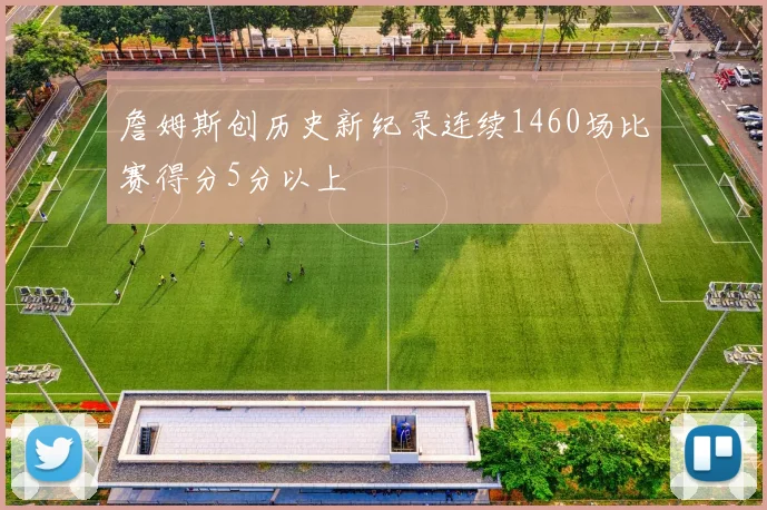詹姆斯创历史新纪录连续1460场比赛得分5分以上