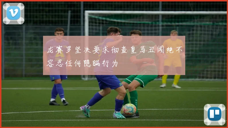 龙赛罗坚决要求彻查皇马丑闻绝不容忍任何隐瞒行为