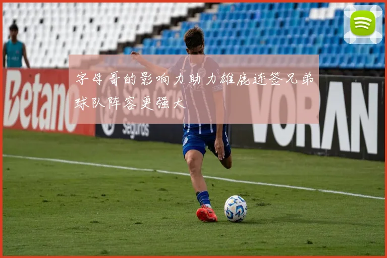 字母哥的影响力助力雄鹿连签兄弟球队阵容更强大