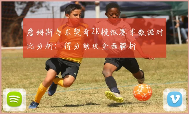 詹姆斯与东契奇2K模拟赛季数据对比分析：得分助攻全面解析