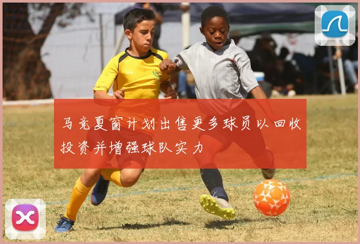 马竞夏窗计划出售更多球员以回收投资并增强球队实力