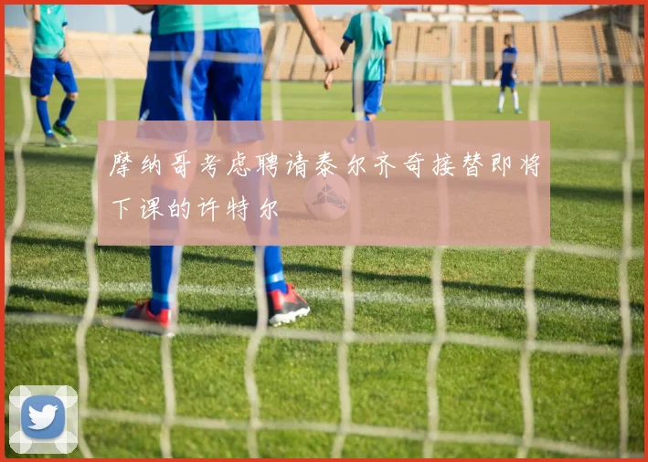 摩纳哥考虑聘请泰尔齐奇接替即将下课的许特尔