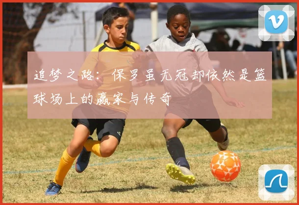 追梦之路：保罗虽无冠却依然是篮球场上的赢家与传奇