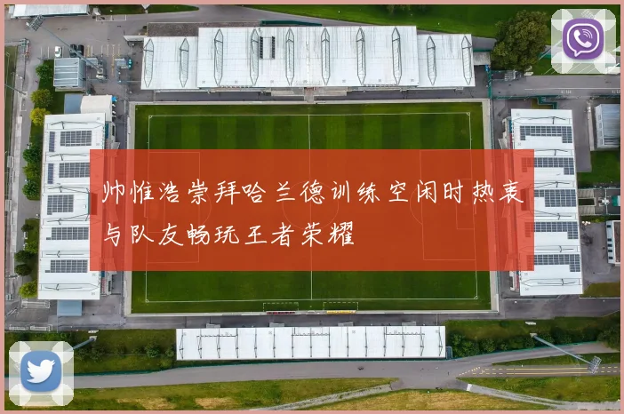 帅惟浩崇拜哈兰德训练空闲时热衷与队友畅玩王者荣耀