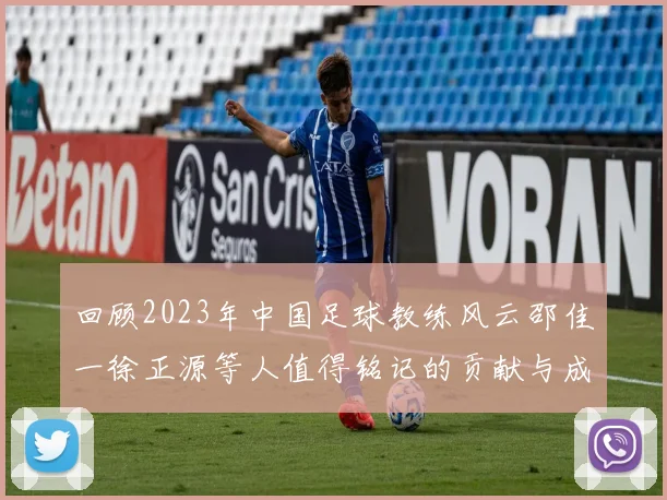 回顾2023年中国足球教练风云邵佳一徐正源等人值得铭记的贡献与成就