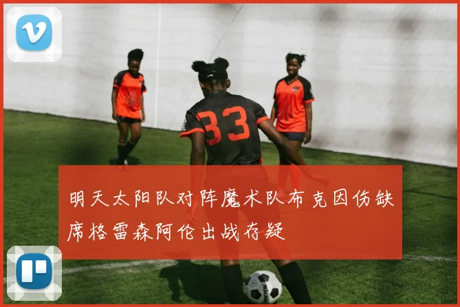 明天太阳队对阵魔术队布克因伤缺席格雷森阿伦出战存疑