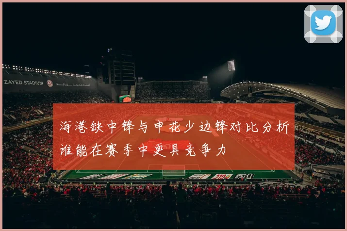 海港缺中锋与申花少边锋对比分析谁能在赛季中更具竞争力
