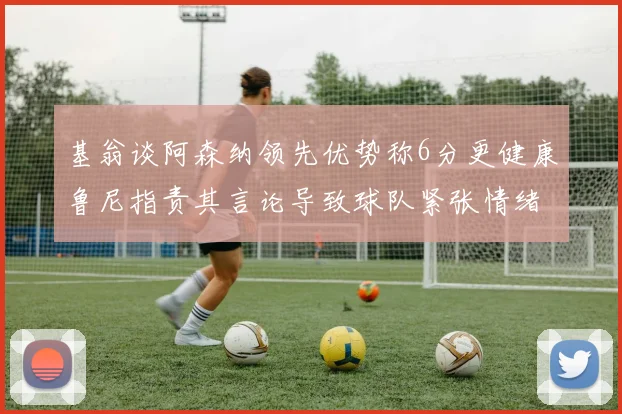 基翁谈阿森纳领先优势称6分更健康鲁尼指责其言论导致球队紧张情绪